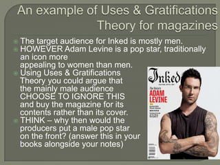  The target audience for Inked is mostly men.
 HOWEVER Adam Levine is a pop star, traditionally
an icon more
appealing to women than men.
 Using Uses & Gratifications
Theory you could argue that
the mainly male audience
CHOOSE TO IGNORE THIS
and buy the magazine for its
contents rather than its cover.
 THINK – why then would the
producers put a male pop star
on the front? (answer this in your
books alongside your notes)
 