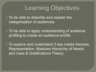  To be able to describe and explain the
categorisation of audiences.
 To be able to apply understanding of audience
profiling to create an audience profile.
 To explore and understand 3 key media theories;
Representation, Maslows Hierarchy of Needs
and Uses & Gratifications Theory.
 