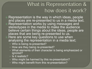  Representation is the way in which ideas, people
and places are re-presented to us in a media text.
 Representation works by using messages and
stereotypes in the media to make the audience
believe certain things about the ideas, people are
places that are being re-presented to us.
 Here are some key questions to use when
analysing the representation in a media text;
• Who is being re-presented?
• How are they being re-presented?
• What elements of their character is being emphasized or
ignored?
• Is it realistic?
• Who might be harmed by this re-presentation?
• Who might benefit from this re-presentation?
 