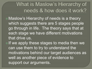 Maslow’s Hierarchy of needs is a theory
which suggests there are 5 stages people
go through in life. The theory says that at
each stage we have different motivations
that drive us.
If we apply these stages to media then we
can use them to try to understand the
motivations behind our target audiences as
well as another piece of evidence to
support our arguments.
 