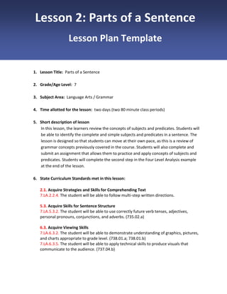 Lesson 2: Parts of a Sentence
Lesson Plan Template

1. Lesson Title: Parts of a Sentence
2. Grade/Age Level: 7
3. Subject Area: Language Arts / Grammar
4. Time allotted for the lesson: two days (two 80 minute class periods)
5. Short description of lesson
In this lesson, the learners review the concepts of subjects and predicates. Students will
be able to identify the complete and simple subjects and predicates in a sentence. The
lesson is designed so that students can move at their own pace, as this is a review of
grammar concepts previously covered in the course. Students will also complete and
submit an assignment that allows them to practice and apply concepts of subjects and
predicates. Students will complete the second step in the Four Level Analysis example
at the end of the lesson.
6. State Curriculum Standards met in this lesson:
2.1. Acquire Strategies and Skills for Comprehending Text
7.LA.2.2.4. The student will be able to follow multi-step written directions.
5.3. Acquire Skills for Sentence Structure
7.LA.5.3.2. The student will be able to use correctly future verb tenses, adjectives,
personal pronouns, conjunctions, and adverbs. (735.02.a)
6.3. Acquire Viewing Skills
7.LA.6.3.2. The student will be able to demonstrate understanding of graphics, pictures,
and charts appropriate to grade level. (738.01.a; 738.01.b)
7.LA.6.3.5. The student will be able to apply technical skills to produce visuals that
communicate to the audience. (737.04.b)

 