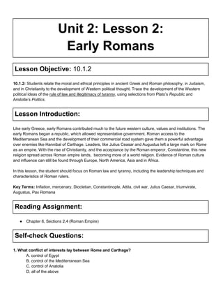 Unit 2: Lesson 2:
Early Romans
Lesson Objective: 10.1.2
10.1.2: Students relate the moral and ethical principles in ancient Greek and Roman philosophy, in Judaism,
and in Christianity to the development of Western political thought. Trace the development of the Western
political ideas of the rule of law and illegitimacy of tyranny, using selections from Plato’s Republic and
Aristotle’s Politics.

Lesson Introduction:
Like early Greece, early Romans contributed much to the future western culture, values and institutions. The
early Romans began a republic, which allowed representative government. Roman access to the
Mediterranean Sea and the development of their commercial road system gave them a powerful advantage
over enemies like Hannibal of Carthage. Leaders, like Julius Ceasar and Augustus left a large mark on Rome
as an empire. With the rise of Christianity, and the acceptance by the Roman emperor, Constantine, this new
religion spread across Roman empire lands, becoming more of a world religion. Evidence of Roman culture
and influence can still be found through Europe, North America, Asia and in Africa.
In this lesson, the student should focus on Roman law and tyranny, including the leadership techniques and
characteristics of Roman rulers.
Key Terms: Inflation, mercenary, Diocletian, Constantinople, Attila, civil war, Julius Caesar, triumvirate,
Augustus, Pax Romana

Reading Assignment:
●

Chapter 6, Sections 2,4 (Roman Empire)

Self-check Questions:
1. What conflict of interests lay between Rome and Carthage?
A. control of Egypt
B. control of the Mediterranean Sea
C. control of Anatolia
D. all of the above

 