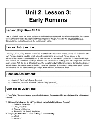 Unit 2, Lesson 3:
Early Romans
Lesson Objective: 10.1.3
10.1.3: Students relate the moral and ethical principles in ancient Greek and Roman philosophy, in Judaism,
and in Christianity to the development of Western political thought. Consider the influence of the U.S.
Constitution on political systems in the contemporary world.

Lesson Introduction:
Like early Greece, early Romans contributed much to the future western culture, values and institutions. The
early Romans began a republic, which allowed representative government. Roman access to the
Mediterranean Sea and the development of their commercial road system gave them a powerful advantage
over enemies like Hannibal of Carthage. Leaders, like Julius Ceasar and Augustus left a large mark on Rome
as an empire. With the rise of Christianity, and the acceptance by the Roman emperor, Constantine, this new
religion spread across Roman empire lands, becoming more of a world religion. Evidence of Roman culture
and influence can still be found through Europe, North America, Asia and in Africa.

Reading Assignment:
●
●

Chapter 6, Sections 5 (Roman Empire)
Chapter 22, Section 4 (Influence on American government)

Self-check Questions:
1. True/False: The major power struggles in the early Roman republic were between the military and
civilians.
2. Which of the following did NOT contribute to the fall of the Roman Empire?
A. Economic Weakness
B. Military instability
C. Citizens’ indifference
D. Removal of the Jewish population
3. The people of the Roman town of Pompeii were killed by
A. a flood
B. a volcano

 