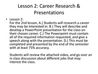 Lesson 2: Career Research &
Presentations
• Lesson 2:
For the 2nd lesson, A.) Students will research a career
they may be interested in. B.) They will describe and
develop a PowerPoint presentation for the class on
their chosen career. C.) The Powerpoint must contain
all of the required information requested, and give a
speech along with the presentation. D.) This must be
completed and presented by the end of the semester
with at least 75% accuracy.
Students will review the attached video, and go over an
in class discussion about different jobs that may
interest the class.

 
