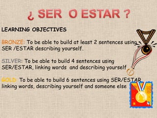 LEARNING OBJECTIVES
BRONZE: To be able to build at least 2 sentences using
SER /ESTAR describing yourself.
SILVER: To be able to build 4 sentences using
SER/ESTAR, linking words and describing yourself
GOLD: To be able to build 6 sentences using SER/ESTAR,
linking words, describing yourself and someone else

 
