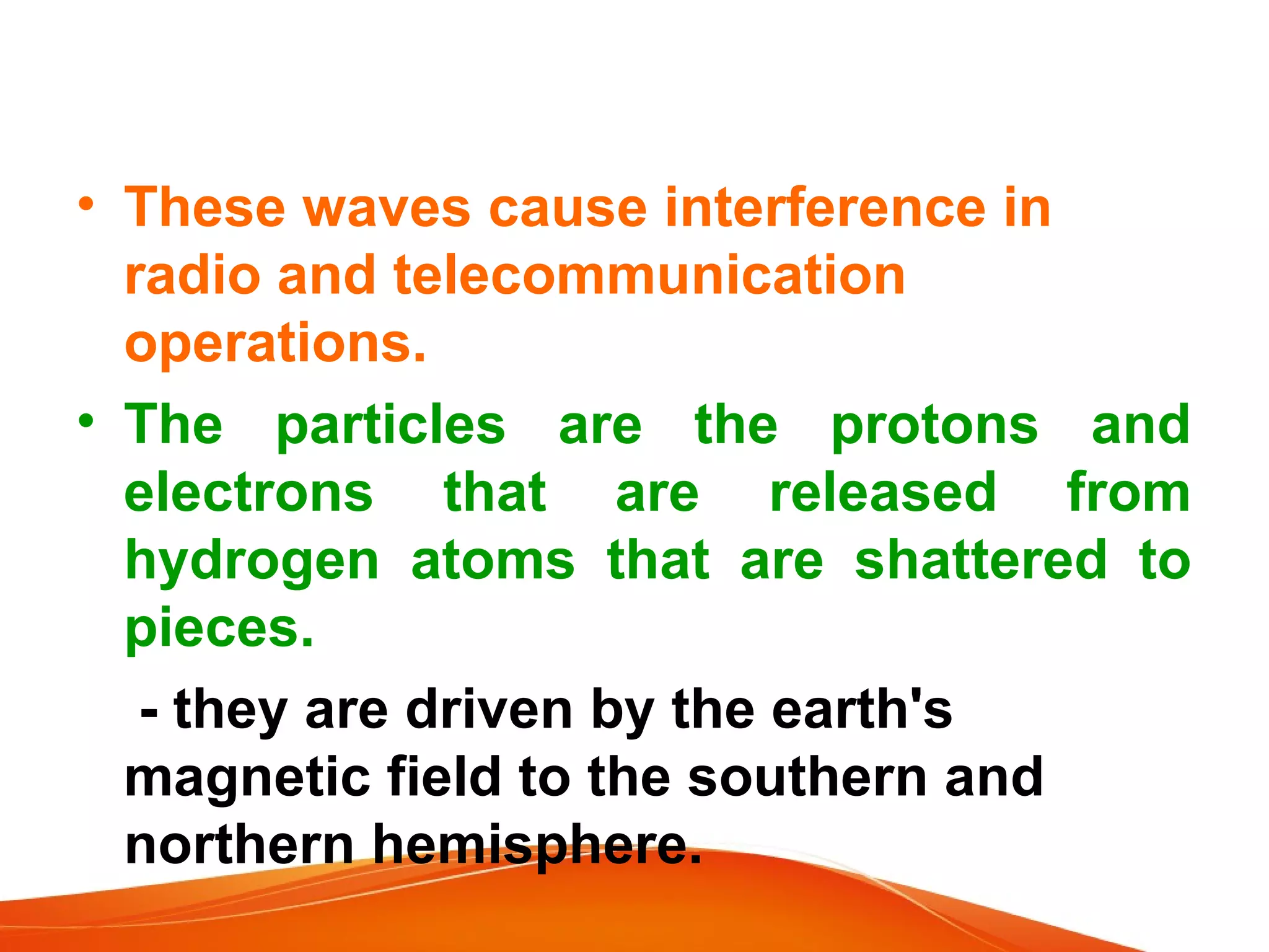 • These waves cause interference in
radio and telecommunication
operations.
• The particles are the protons and
electrons that are released from
hydrogen atoms that are shattered to
pieces.
- they are driven by the earth's
magnetic field to the southern and
northern hemisphere.

 