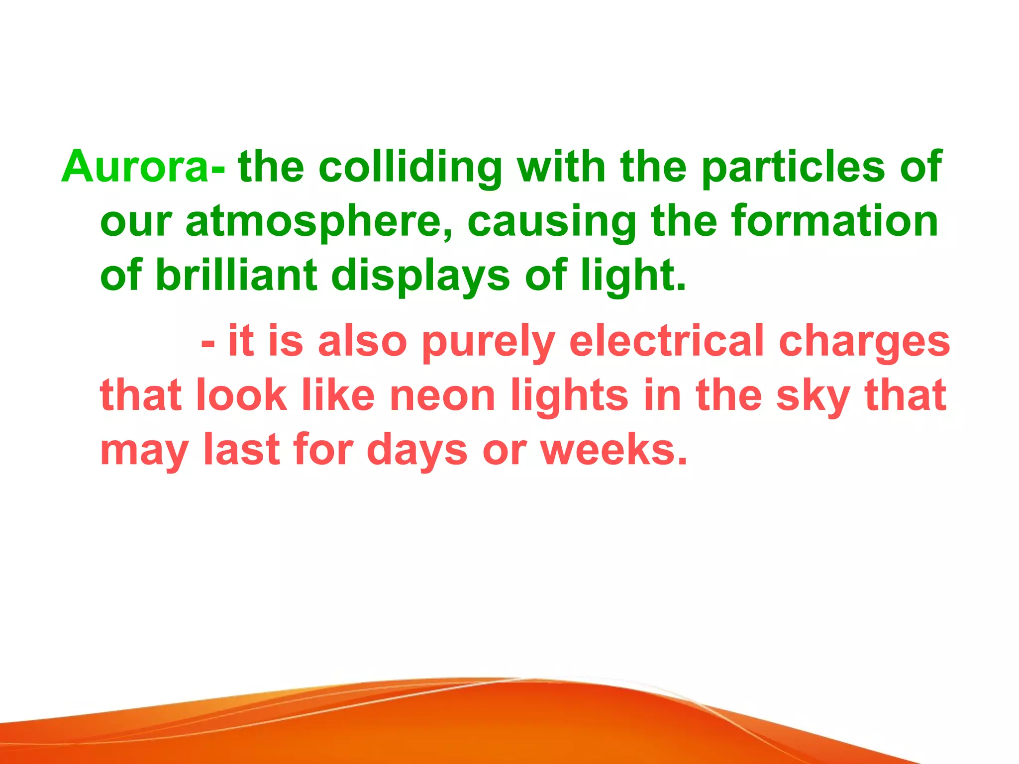 Aurora- the colliding with the particles of
our atmosphere, causing the formation
of brilliant displays of light.
- it is also purely electrical charges
that look like neon lights in the sky that
may last for days or weeks.

 