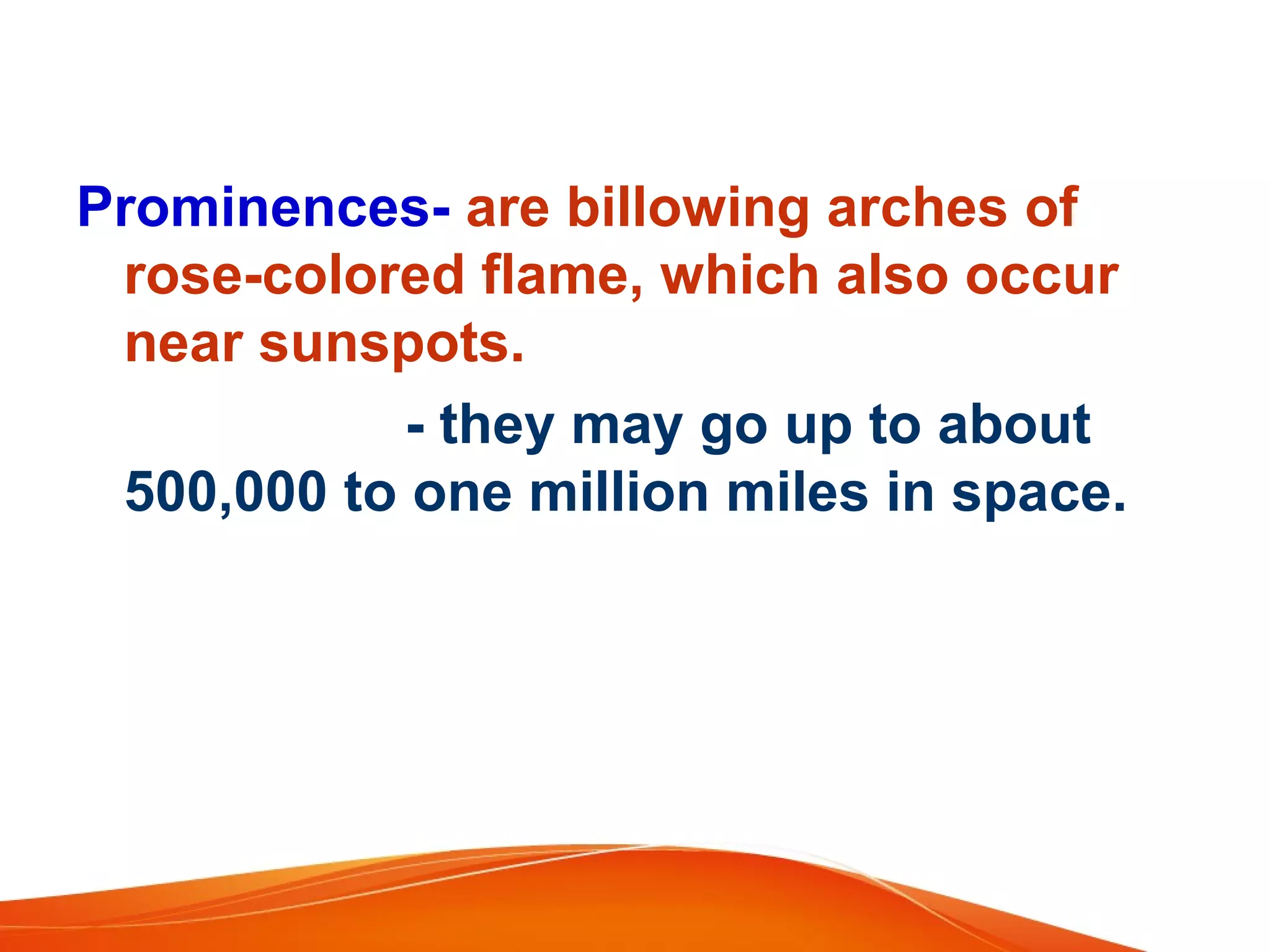 Prominences- are billowing arches of
rose-colored flame, which also occur
near sunspots.
- they may go up to about
500,000 to one million miles in space.

 