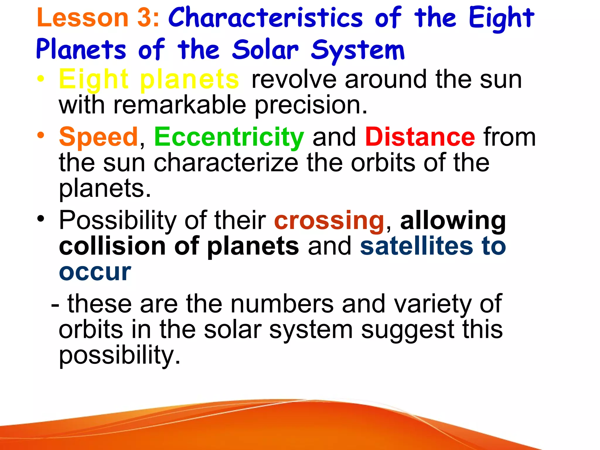 Lesson 3: Characteristics of the Eight
Planets of the Solar System
• Eight planets revolve around the sun
with remarkable precision.
• Speed, Eccentricity and Distance from
the sun characterize the orbits of the
planets.
• Possibility of their crossing, allowing
collision of planets and satellites to
occur
- these are the numbers and variety of
orbits in the solar system suggest this
possibility.

 