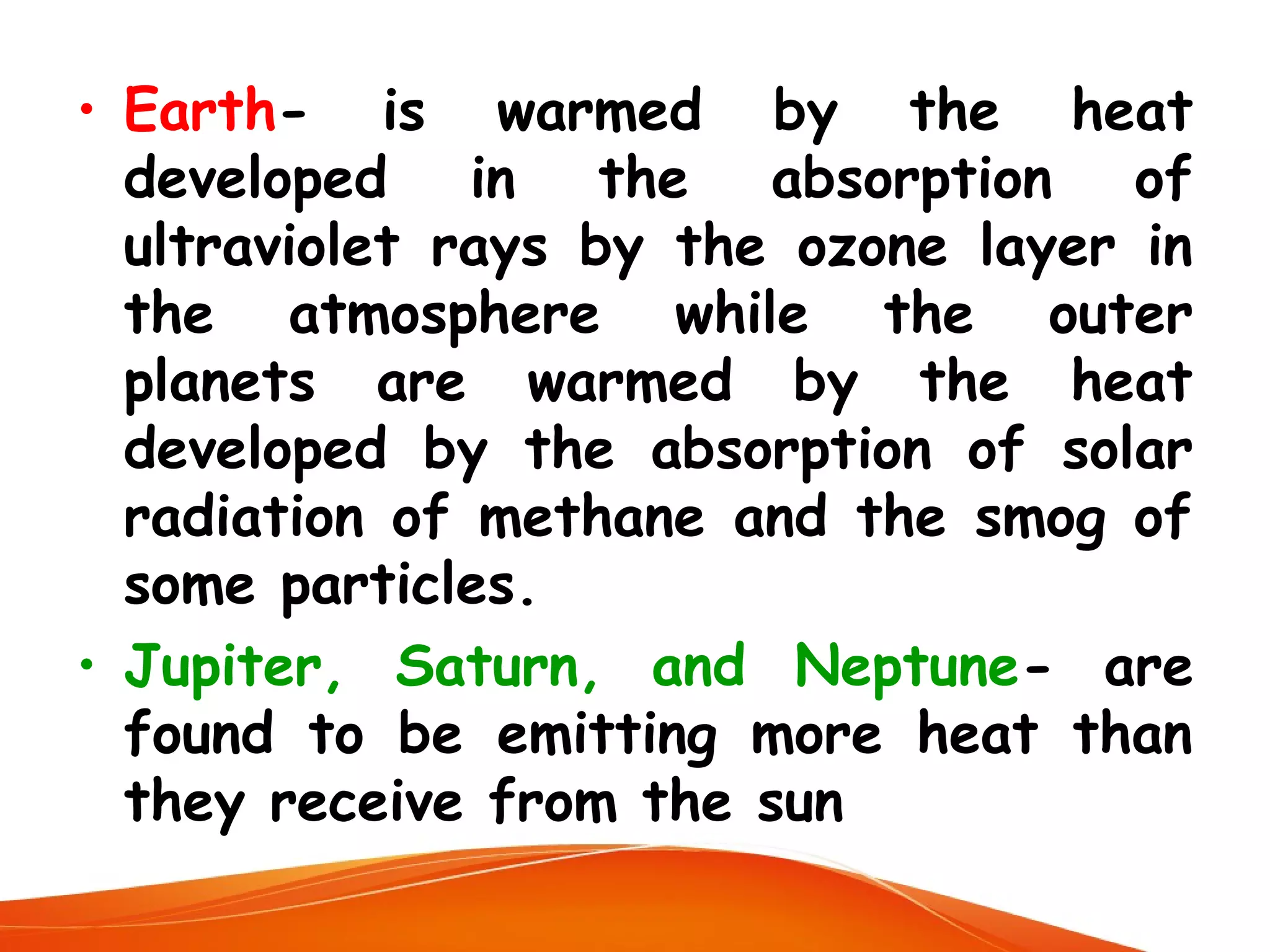 • Earth- is warmed by the heat
developed in the absorption of
ultraviolet rays by the ozone layer in
the atmosphere while the outer
planets are warmed by the heat
developed by the absorption of solar
radiation of methane and the smog of
some particles.
• Jupiter, Saturn, and Neptune- are
found to be emitting more heat than
they receive from the sun

 