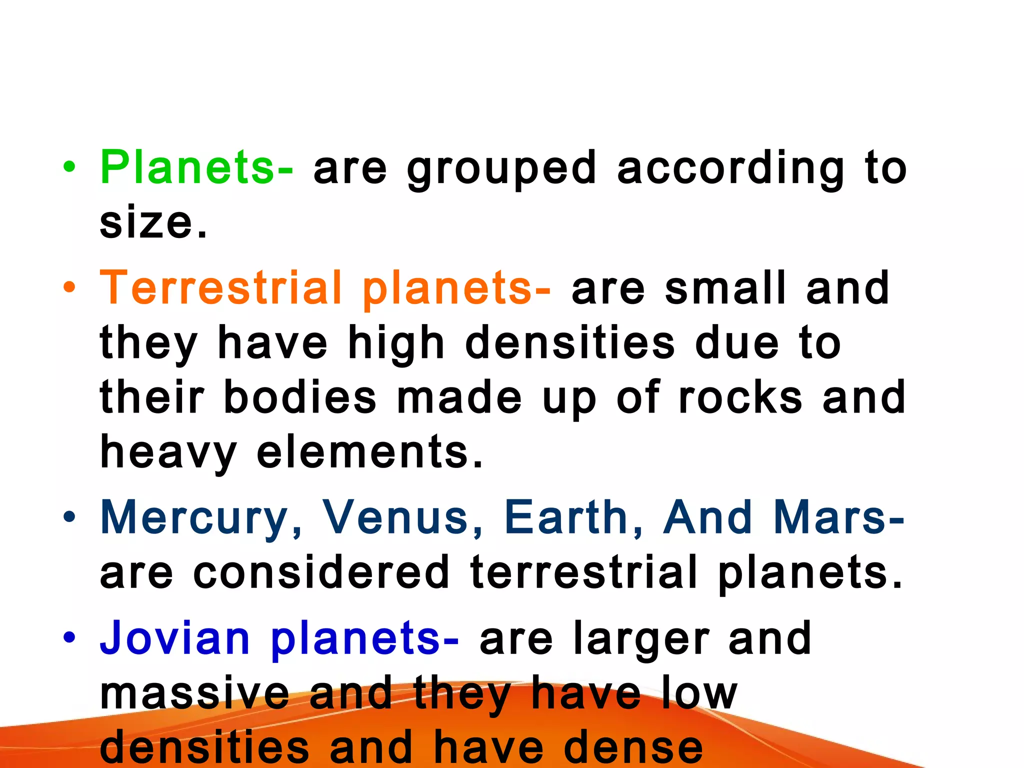 • Planets- are grouped according to
size.
• Terrestrial planets- are small and
they have high densities due to
their bodies made up of rocks and
heavy elements.
• Mercury, Venus, Earth, And Marsare considered terrestrial planets.
• Jovian planets- are larger and
massive and they have low
densities and have dense

 