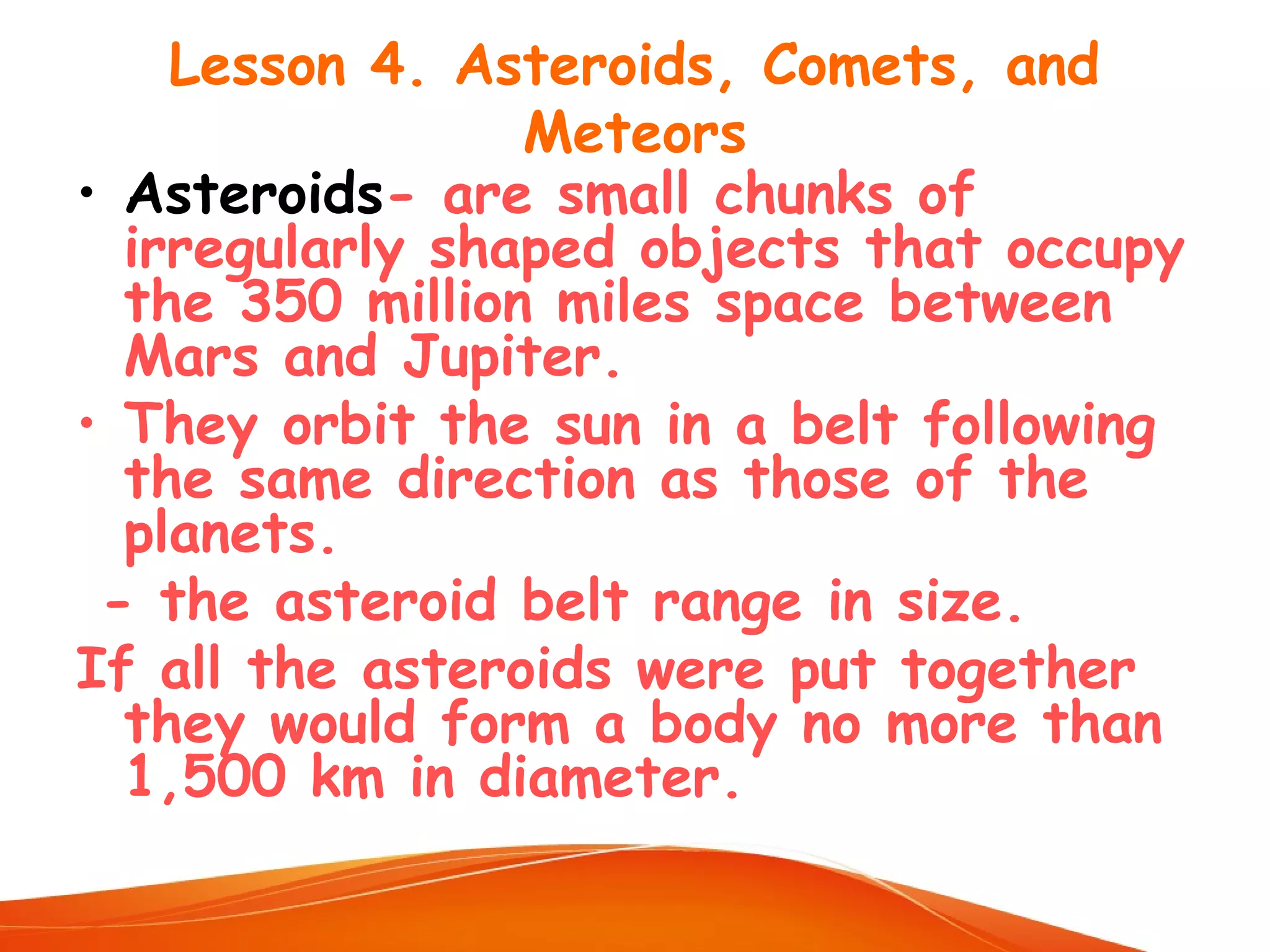 Lesson 4. Asteroids, Comets, and
Meteors
• Asteroids- are small chunks of
irregularly shaped objects that occupy
the 350 million miles space between
Mars and Jupiter.
• They orbit the sun in a belt following
the same direction as those of the
planets.
- the asteroid belt range in size.
If all the asteroids were put together
they would form a body no more than
1,500 km in diameter.

 