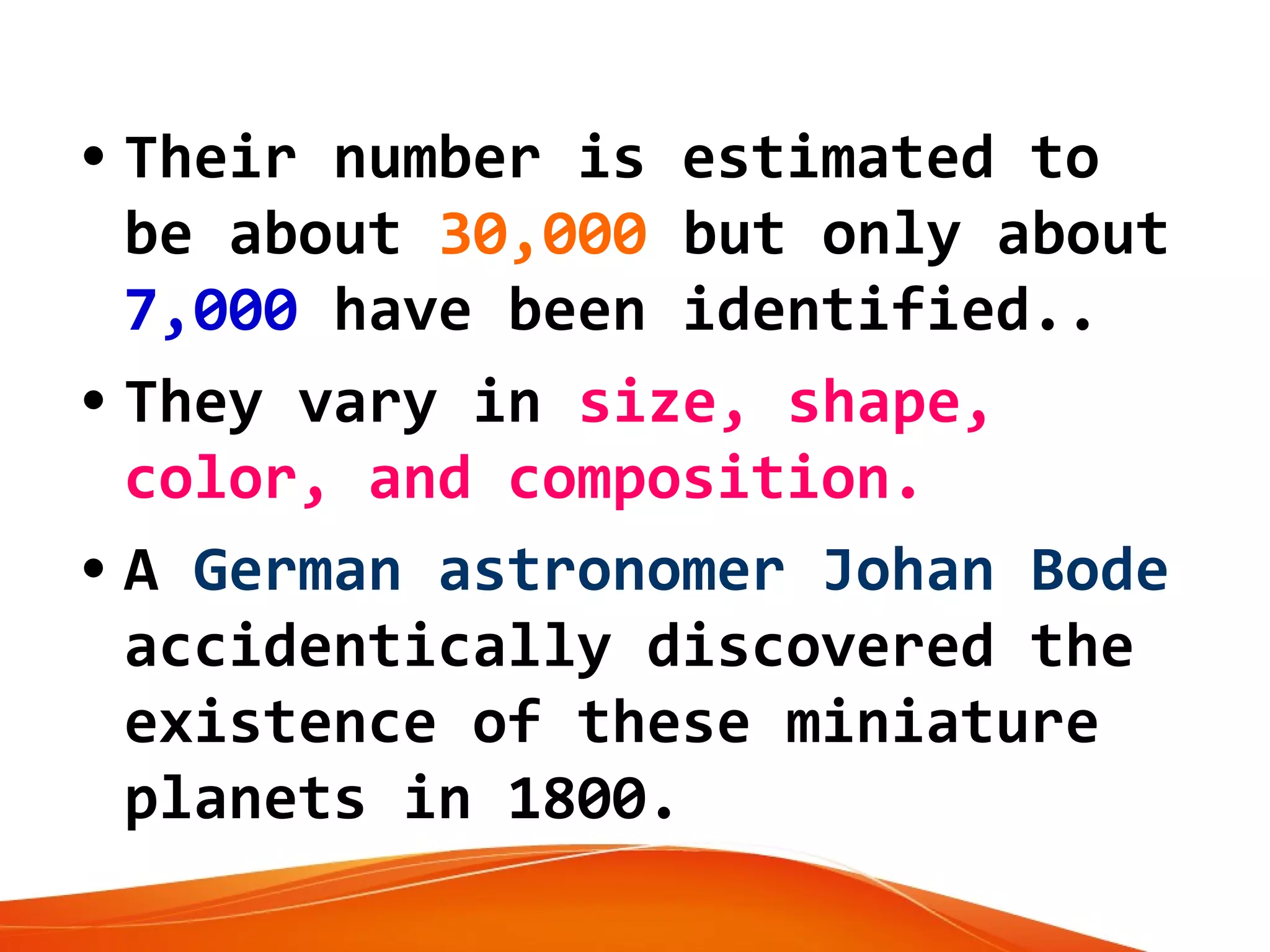 • Their number is estimated to
be about 30,000 but only about
7,000 have been identified..
• They vary in size, shape,
color, and composition.
• A German astronomer Johan Bode
accidentically discovered the
existence of these miniature
planets in 1800.

 