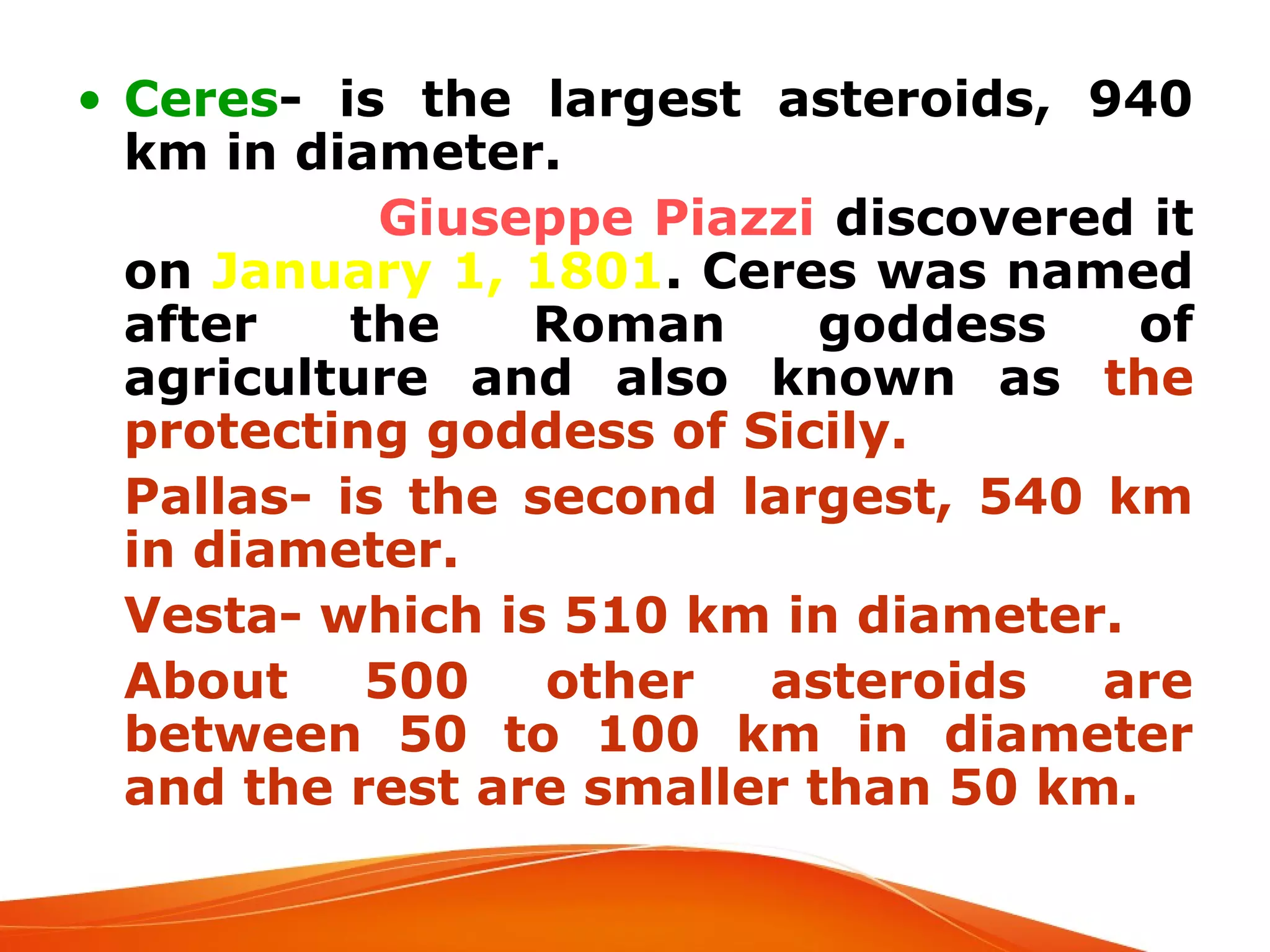 • Ceres- is the largest asteroids, 940
km in diameter.

Giuseppe Piazzi discovered it
on January 1, 1801. Ceres was named
after
the
Roman
goddess
of
agriculture and also known as the
protecting goddess of Sicily.
 Pallas- is the second largest, 540 km
in diameter.
 Vesta- which is 510 km in diameter.
 About
500
other
asteroids
are
between 50 to 100 km in diameter
and the rest are smaller than 50 km.

 