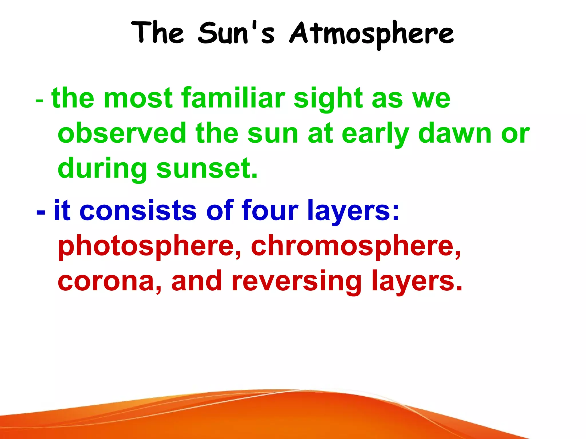 The Sun's Atmosphere
- the most familiar sight as we

observed the sun at early dawn or
during sunset.
- it consists of four layers:
photosphere, chromosphere,
corona, and reversing layers.

 