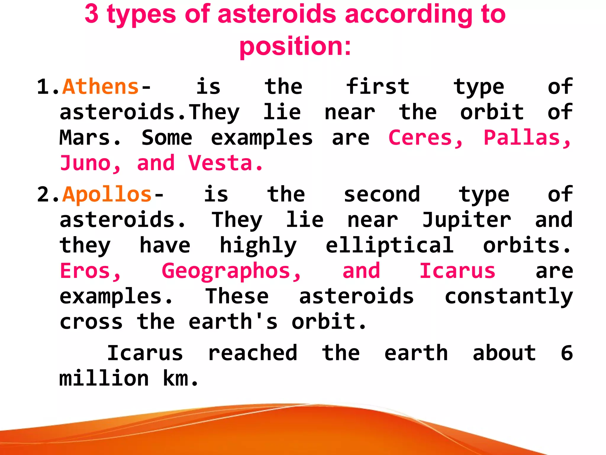 3 types of asteroids according to
position:
1.Athensis
the
first
type
of
asteroids.They lie near the orbit of
Mars. Some examples are Ceres, Pallas,
Juno, and Vesta.
2.Apollosis
the
second
type
of
asteroids. They lie near Jupiter and
they have highly elliptical orbits.
Eros,
Geographos,
and
Icarus
are
examples. These asteroids constantly
cross the earth's orbit.

Icarus reached the earth about 6
million km.

 