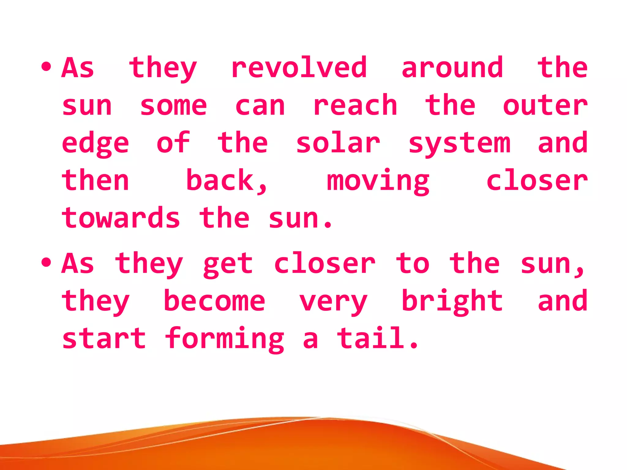 • As they revolved around the
sun some can reach the outer
edge of the solar system and
then
back,
moving
closer
towards the sun.
• As they get closer to the sun,
they become very bright and
start forming a tail.

 