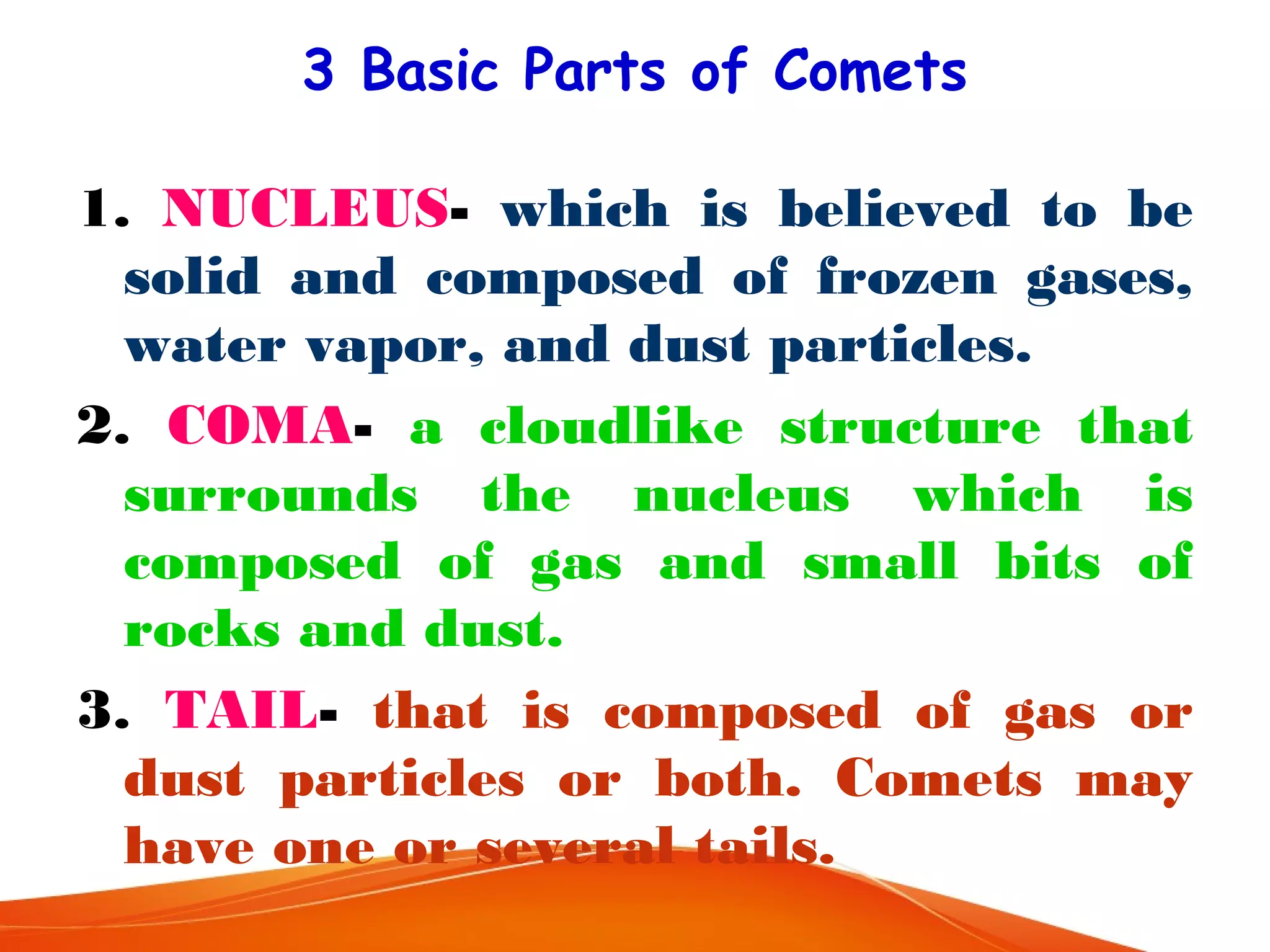 3 Basic Parts of Comets
1. NUCLEUS- which is believed to be
solid and composed of frozen gases,
water vapor, and dust particles.
2. COMA- a cloudlike structure that
surrounds the nucleus which is
composed of gas and small bits of
rocks and dust.
3. TAIL- that is composed of gas or
dust particles or both. Comets may
have one or several tails.

 