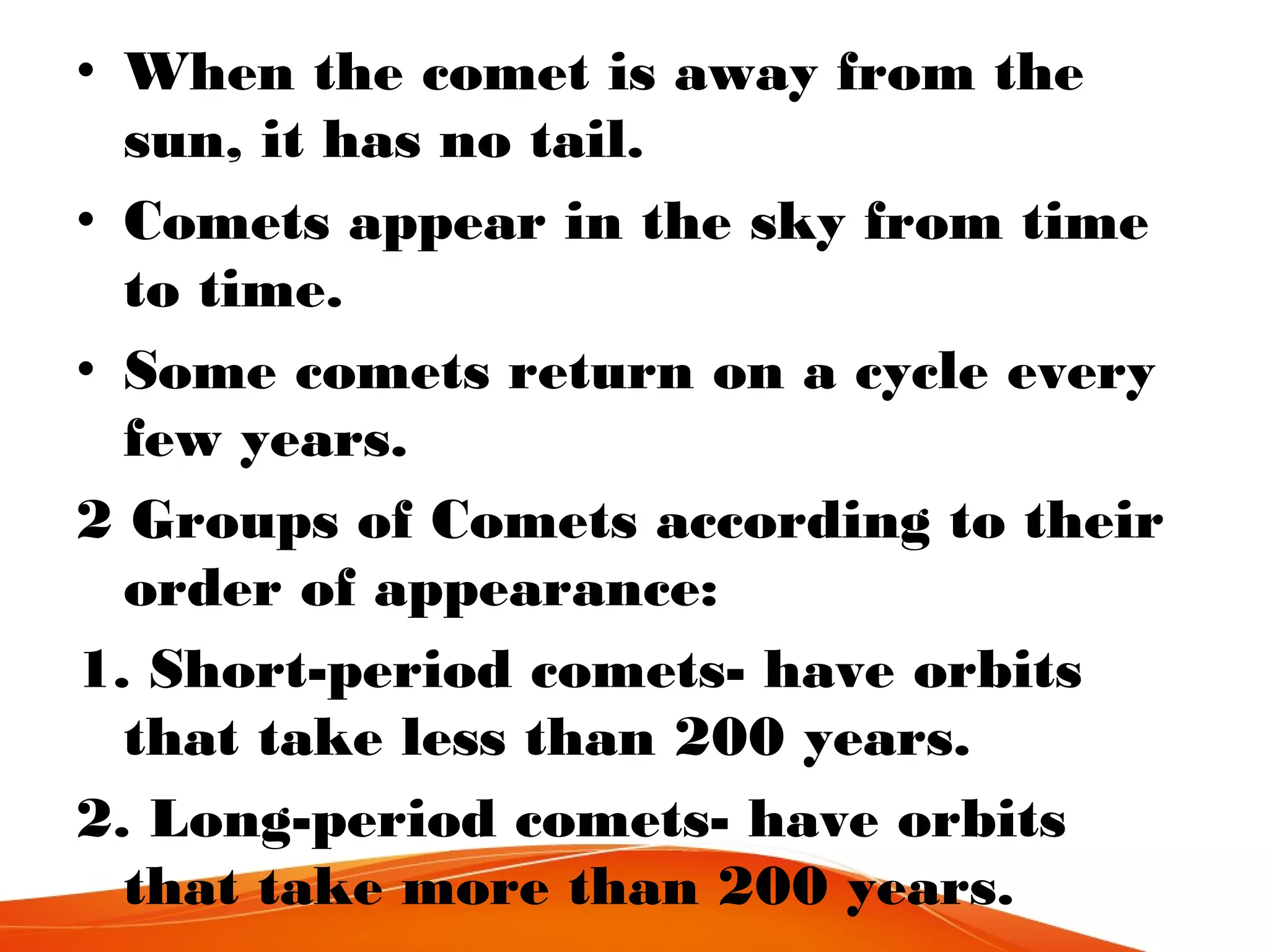 • When the comet is away from the
sun, it has no tail.
• Comets appear in the sky from time
to time.
• Some comets return on a cycle every
few years.
2 Groups of Comets according to their
order of appearance:
1. Short-period comets- have orbits
that take less than 200 years.
2. Long-period comets- have orbits
that take more than 200 years.

 