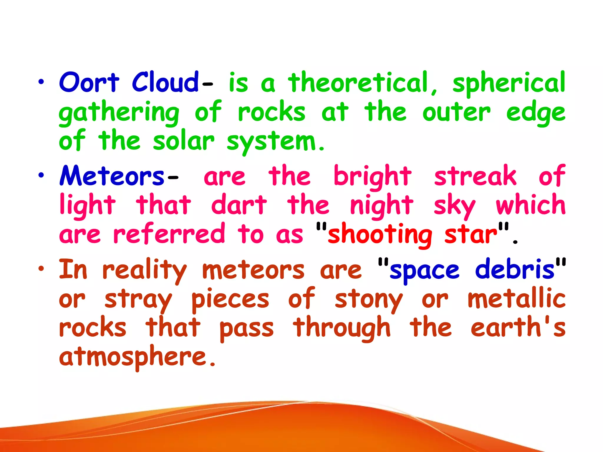 • Oort Cloud- is a theoretical, spherical
gathering of rocks at the outer edge
of the solar system.
• Meteors- are the bright streak of
light that dart the night sky which
are referred to as "shooting star".
• In reality meteors are "space debris"
or stray pieces of stony or metallic
rocks that pass through the earth's
atmosphere.

 