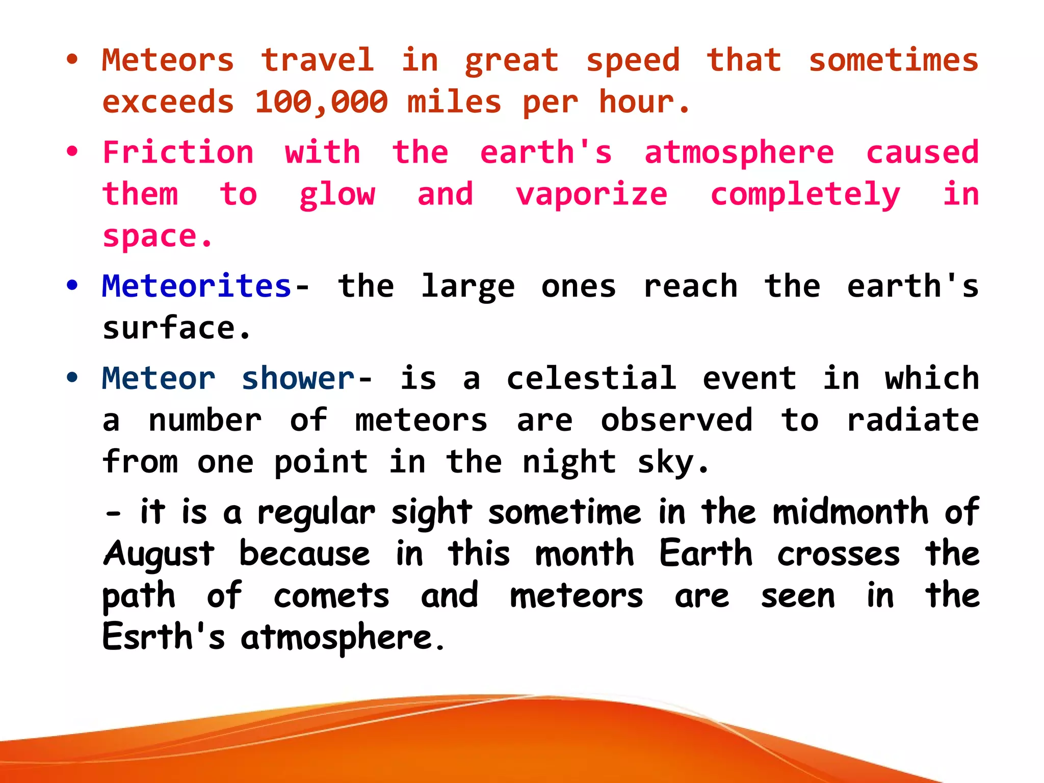• Meteors travel in great speed that sometimes
exceeds 100,000 miles per hour.
• Friction with the earth's atmosphere caused
them to glow and vaporize completely in
space.
• Meteorites- the large ones reach the earth's
surface.
• Meteor shower- is a celestial event in which
a number of meteors are observed to radiate
from one point in the night sky.
- it is a regular sight sometime in the midmonth of
August because in this month Earth crosses the
path of comets and meteors are seen in the
Esrth's atmosphere.

 