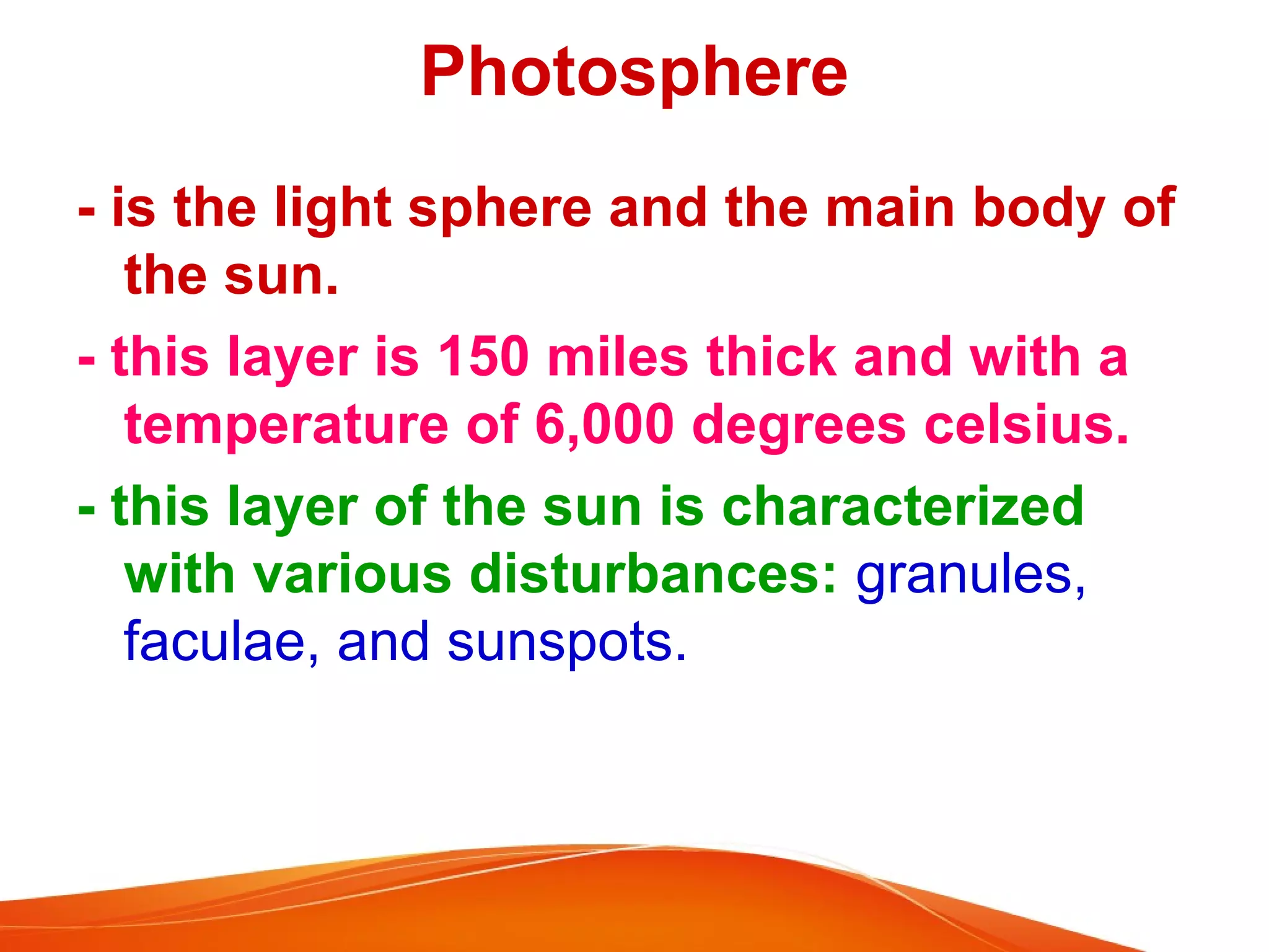Photosphere
- is the light sphere and the main body of
the sun.
- this layer is 150 miles thick and with a
temperature of 6,000 degrees celsius.
- this layer of the sun is characterized
with various disturbances: granules,
faculae, and sunspots.

 