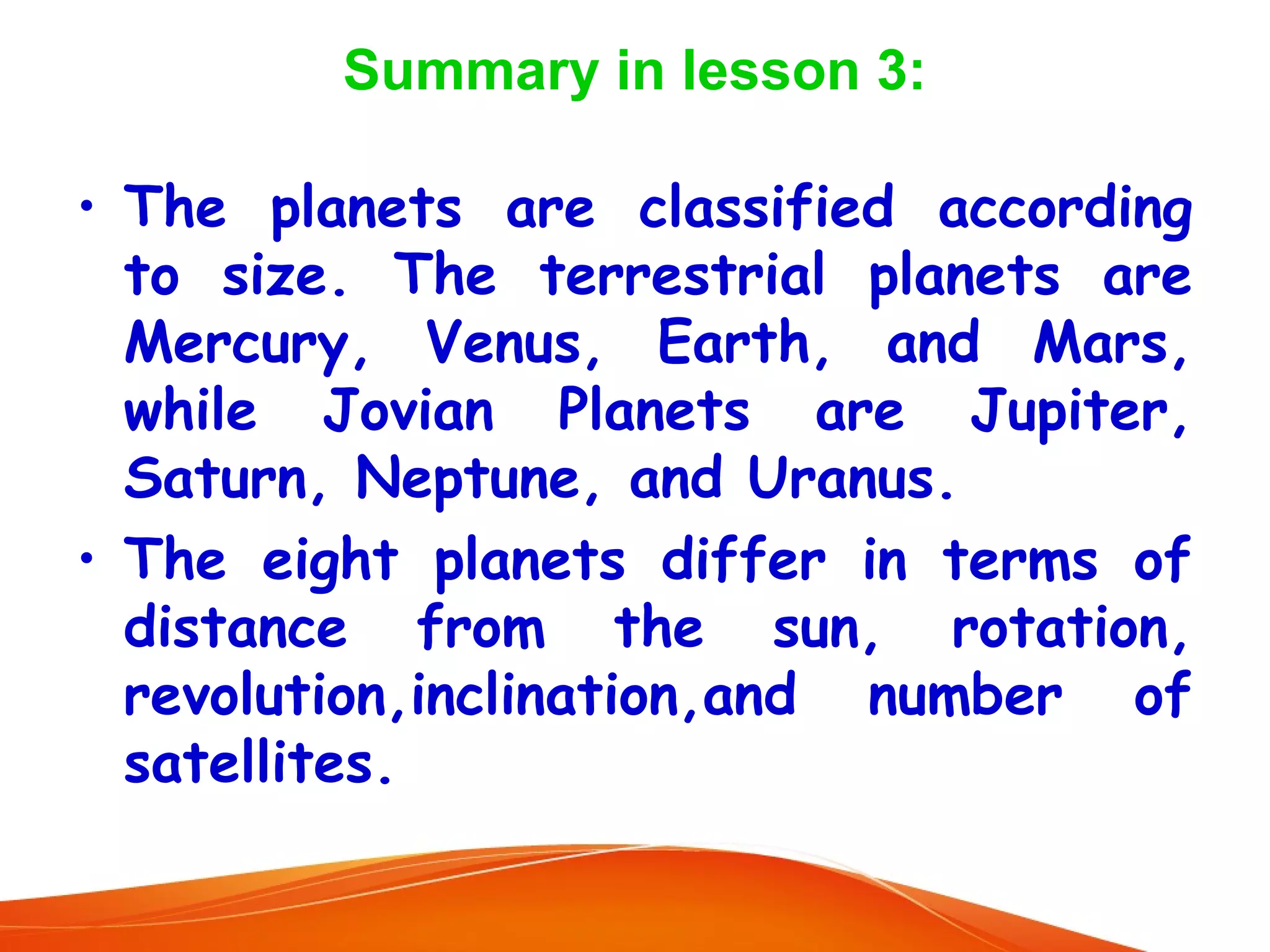 Summary in lesson 3:
• The planets are classified according
to size. The terrestrial planets are
Mercury, Venus, Earth, and Mars,
while Jovian Planets are Jupiter,
Saturn, Neptune, and Uranus.
• The eight planets differ in terms of
distance from the sun, rotation,
revolution,inclination,and number of
satellites.

 