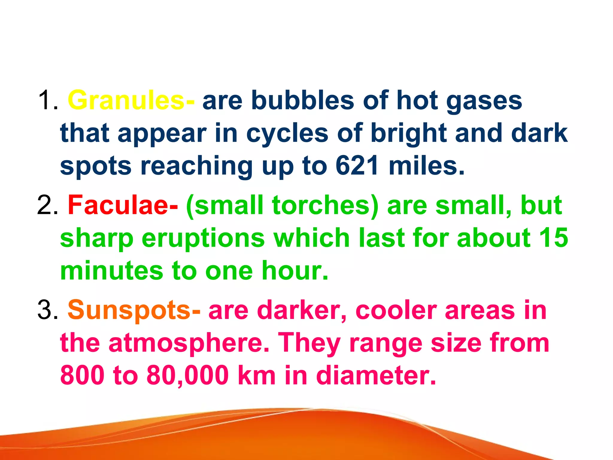 1. Granules- are bubbles of hot gases
that appear in cycles of bright and dark
spots reaching up to 621 miles.
2. Faculae- (small torches) are small, but
sharp eruptions which last for about 15
minutes to one hour.
3. Sunspots- are darker, cooler areas in
the atmosphere. They range size from
800 to 80,000 km in diameter.

 