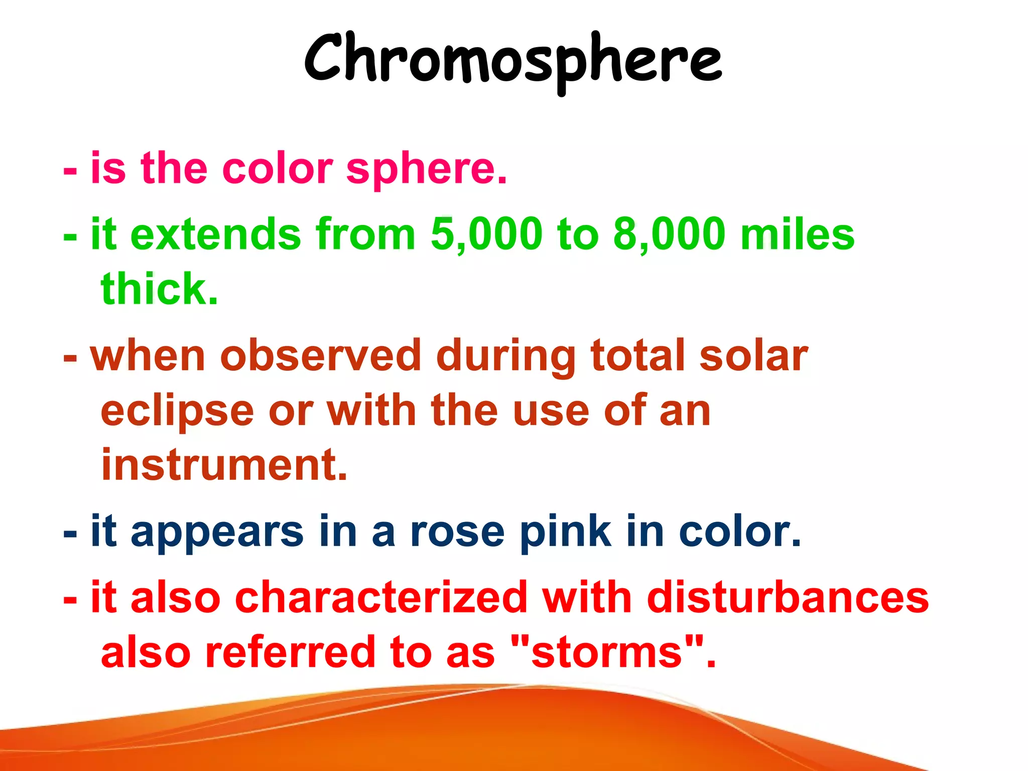 Chromosphere
- is the color sphere.
- it extends from 5,000 to 8,000 miles
thick.
- when observed during total solar
eclipse or with the use of an
instrument.
- it appears in a rose pink in color.
- it also characterized with disturbances
also referred to as "storms".

 