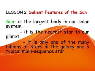 LESSON 2. Salient Features of the Sun

Sun- is the largest body in our solar
system.
- it is the nearest star to our
planet.
- it is only one of the many
billions of stars in the galaxy and a
typical main-sequence star.

 