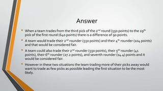 Answer
• When a team trades from the third pick of the 2nd round (550 points) to the 29th
pick of the first round (640 points) there is a difference of 90 points.
• A team would trade their 2nd rounder (550 points) and their 4th rounder (104 points)
and that would be considered fair.
• A team could also trade their 2nd rounder (550 points), their 5th rounder (41
points), their 6th rounder (27.2 points), and seventh rounder (14.4) points and it
would be considered fair.
• However in these two situations the team trading more of their picks away would
want to trade as few picks as possible leading the first situation to be the most
likely.
 