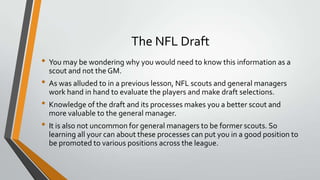 The NFL Draft
• You may be wondering why you would need to know this information as a
scout and not the GM.
• As was alluded to in a previous lesson, NFL scouts and general managers
work hand in hand to evaluate the players and make draft selections.
• Knowledge of the draft and its processes makes you a better scout and
more valuable to the general manager.
• It is also not uncommon for general managers to be former scouts. So
learning all your can about these processes can put you in a good position to
be promoted to various positions across the league.
 