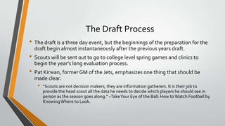 The Draft Process
• The draft is a three day event, but the beginnings of the preparation for the
draft begin almost instantaneously after the previous years draft.
• Scouts will be sent out to go to college level spring games and clinics to
begin the year’s long evaluation process.
• Pat Kirwan, formerGM of the Jets, emphasizes one thing that should be
made clear.
• “Scouts are not decision makers; they are information gatherers. It is their job to
provide the head scout all the data he needs to decide which players he should see in
person as the season goes along.” –TakeYour Eye of the Ball: How toWatch Football by
KnowingWhere to Look.
 