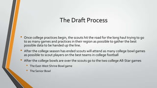 The Draft Process
• Once college practices begin, the scouts hit the road for the long haul trying to go
to as many games and practices in their region as possible to gather the best
possible data to be handed up the line.
• After the college season has ended scouts will attend as many college bowl games
as possible to scout players on the best teams in college football
• After the college bowls are over the scouts go to the two college All-Star games
• The East-West Shrine Bowl game
• The Senior Bowl
 