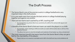 The Draft Process
• The Senior Bowl is one of the premier events in college football and a very
important step in the draft process
• It is a one week event that includes the best seniors in college football playing
together and against one another
• There are two teams each coached by an NFL coaching staff
• For example the 2014 Senior Bowl was coached by the staffs of the Jacksonville Jaguars and
Atlanta Falcons
• A benefit of the Senior Bowl is that each team can watch the players in 1v1 drills
• For example, a team needing an offensive tackle can watch all the tackles take on all the of the
defensive linemen
• This allows the teams to view the strengths and weakness of each player up, close, and personal.
• The most important benefit that teams have from the Senior Bowl is they can get a
feel for the coachability of the players
• Players that are not viewed as coachable tend to fall in the draft and may not be drafted at all.
 