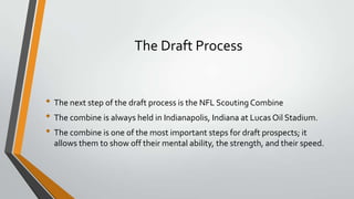 The Draft Process
• The next step of the draft process is the NFL Scouting Combine
• The combine is always held in Indianapolis, Indiana at Lucas Oil Stadium.
• The combine is one of the most important steps for draft prospects; it
allows them to show off their mental ability, the strength, and their speed.
 