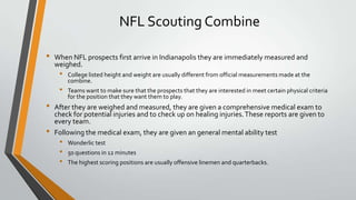 NFL Scouting Combine
• When NFL prospects first arrive in Indianapolis they are immediately measured and
weighed.
• College listed height and weight are usually different from official measurements made at the
combine.
• Teams want to make sure that the prospects that they are interested in meet certain physical criteria
for the position that they want them to play.
• After they are weighed and measured, they are given a comprehensive medical exam to
check for potential injuries and to check up on healing injuries.These reports are given to
every team.
• Following the medical exam, they are given an general mental ability test
• Wonderlic test
• 50 questions in 12 minutes
• The highest scoring positions are usually offensive linemen and quarterbacks.
 