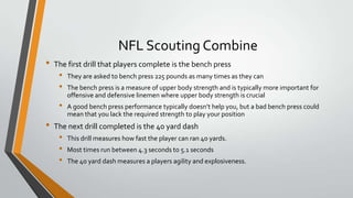NFL Scouting Combine
• The first drill that players complete is the bench press
• They are asked to bench press 225 pounds as many times as they can
• The bench press is a measure of upper body strength and is typically more important for
offensive and defensive linemen where upper body strength is crucial
• A good bench press performance typically doesn’t help you, but a bad bench press could
mean that you lack the required strength to play your position
• The next drill completed is the 40 yard dash
• This drill measures how fast the player can ran 40 yards.
• Most times run between 4.3 seconds to 5.1 seconds
• The 40 yard dash measures a players agility and explosiveness.
 