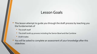 Lesson Goals
• This lesson attempt to guide you through the draft process by teaching you
the fundamentals of
• The draft itself
• The draft build up process including the Senior Bowl and the Combine
• Draft trades
• You will be asked to complete an assessment of your knowledge after this
slideshow.
 