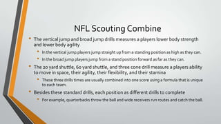 NFL Scouting Combine
• The vertical jump and broad jump drills measures a players lower body strength
and lower body agility
• In the vertical jump players jump straight up from a standing position as high as they can.
• In the broad jump players jump from a stand position forward as far as they can.
• The 20 yard shuttle, 60 yard shuttle, and three cone drill measure a players ability
to move in space, their agility, their flexibility, and their stamina
• These three drills times are usually combined into one score using a formula that is unique
to each team.
• Besides these standard drills, each position as different drills to complete
• For example, quarterbacks throw the ball and wide receivers run routes and catch the ball.
 
