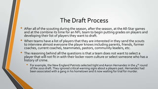 The Draft Process
• After all of the scouting during the season, after the season, at the All-Star games
and at the combine its time for an NFL team to begin putting grades on players and
developing their list of players they want to draft.
• When teams have a list of players that they are interested in they send the scouts
to interview almost everyone the player knows including parents, friends, former
coaches, current coaches, teammates, pastors, community leaders, etc.
• The reasoning behind all the questions is that a team does not want to select a
player that will not fit in with their locker room culture or select someone who has a
history of crime.
• For example, the New England Patriots selected tight end Aaron Hernandez in the 4th round
of the 2010 draft.They ignored critical warning signs about a players past. Hernandez had
been associated with a gang in his hometown and it now waiting for trial for murder.
 