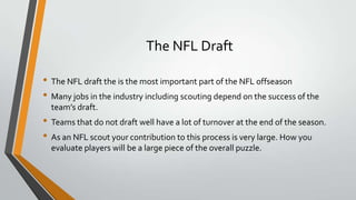 The NFL Draft
• The NFL draft the is the most important part of the NFL offseason
• Many jobs in the industry including scouting depend on the success of the
team’s draft.
• Teams that do not draft well have a lot of turnover at the end of the season.
• As an NFL scout your contribution to this process is very large. How you
evaluate players will be a large piece of the overall puzzle.
 