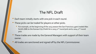 The NFL Draft
• Each team initially starts with one pick in each round.
• These picks can be traded for players or other picks.
• For example, at the beginning of the 2013 season the San Francisco 49ers traded Alex
Smith (QB) to the Kansas City Chiefs for a 2013 2nd round pick and a 2014 2nd round
pick.
• These trades are made by the General Managers with support of their team
owner.
• All trades are sanctioned and signed off by the NFL Commissioner.
 