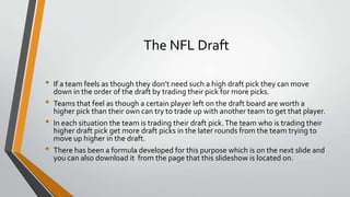 The NFL Draft
• If a team feels as though they don’t need such a high draft pick they can move
down in the order of the draft by trading their pick for more picks.
• Teams that feel as though a certain player left on the draft board are worth a
higher pick than their own can try to trade up with another team to get that player.
• In each situation the team is trading their draft pick.The team who is trading their
higher draft pick get more draft picks in the later rounds from the team trying to
move up higher in the draft.
• There has been a formula developed for this purpose which is on the next slide and
you can also download it from the page that this slideshow is located on.
 