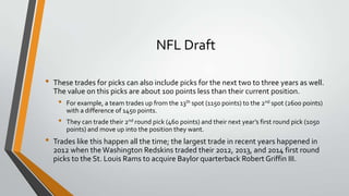 NFL Draft
• These trades for picks can also include picks for the next two to three years as well.
The value on this picks are about 100 points less than their current position.
• For example, a team trades up from the 13th spot (1150 points) to the 2nd spot (2600 points)
with a difference of 1450 points.
• They can trade their 2nd round pick (460 points) and their next year’s first round pick (1050
points) and move up into the position they want.
• Trades like this happen all the time; the largest trade in recent years happened in
2012 when theWashington Redskins traded their 2012, 2013, and 2014 first round
picks to the St. Louis Rams to acquire Baylor quarterback Robert Griffin III.
 