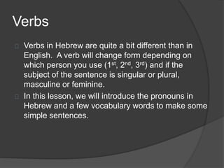 Verbs
Verbs in Hebrew are quite a bit different than in
English. A verb will change form depending on
which person you use (1st, 2nd, 3rd) and if the
subject of the sentence is singular or plural,
masculine or feminine.
In this lesson, we will introduce the pronouns in
Hebrew and a few vocabulary words to make some
simple sentences.
 