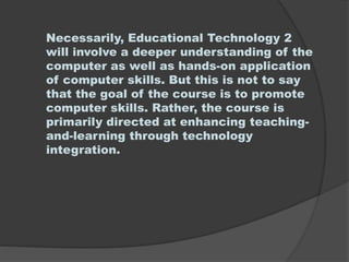 Necessarily, Educational Technology 2
will involve a deeper understanding of the
computer as well as hands-on application
of computer skills. But this is not to say
that the goal of the course is to promote
computer skills. Rather, the course is
primarily directed at enhancing teaching-
and-learning through technology
integration.
 