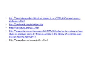 • http://frenchlivinginthephilippines.blogspot.com/2012/03/l-adoption-aux-philippines.
html
• http://smchealth.org/healthyeating
• http://kidculture.org/2011/03/
• http://www.asianconnections.com/2012/05/10/mabuhay-inc-culture-school-students-
discover-books-by-filipino-authors-in-the-library-of-congress-asian-division-
reading-room;3444
• http://www.abnersoto.com/gallery.html