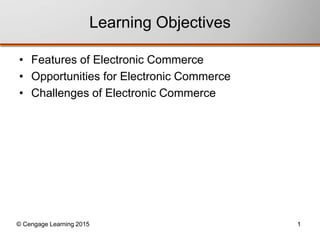 Learning Objectives 
• Features of Electronic Commerce 
• Opportunities for Electronic Commerce 
• Challenges of Electronic Commerce 
© Cengage Learning 2015 1 
 