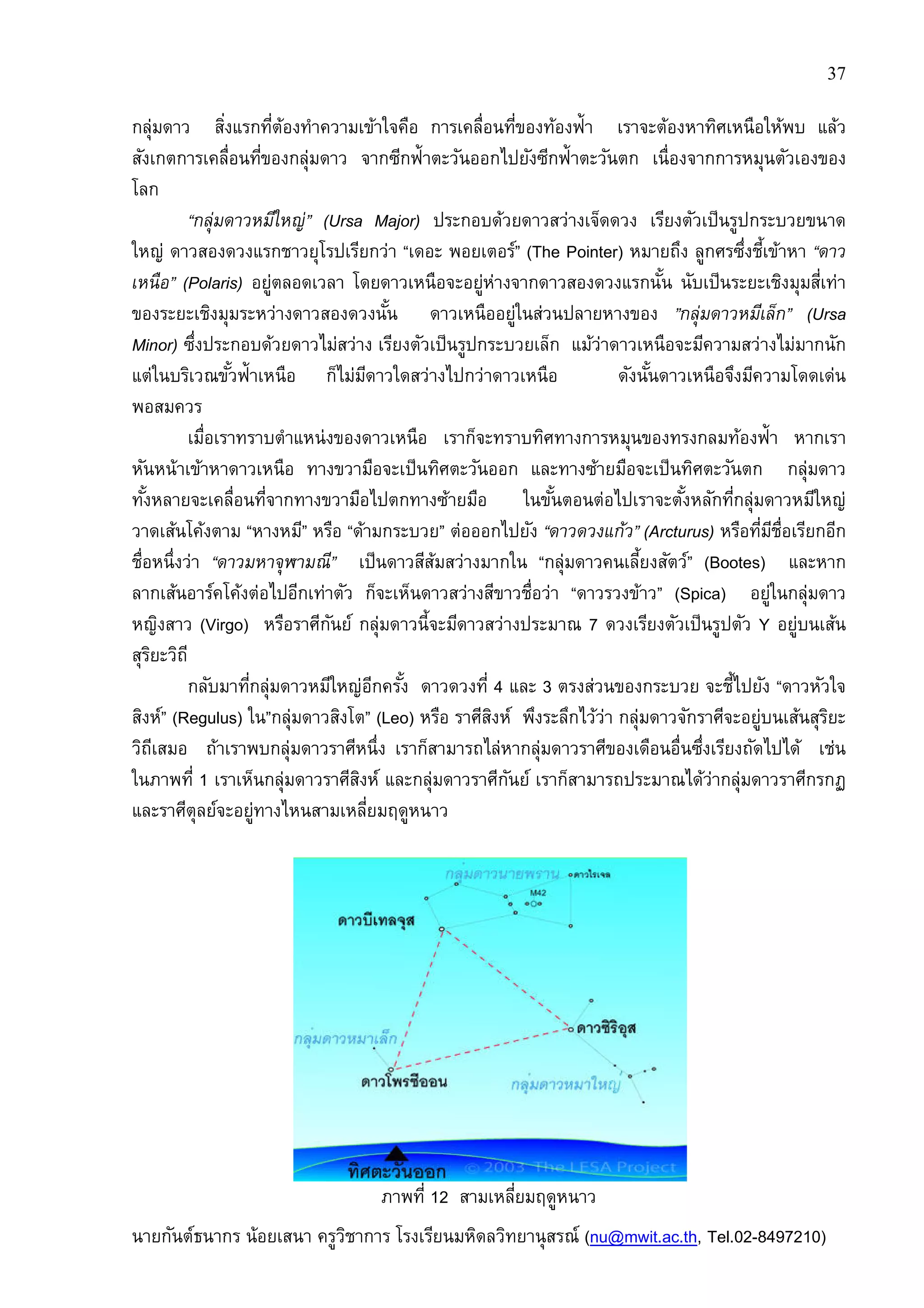 37
นายกันต์ธนากร น้อยเสนา ครูวิชาการ โรงเรียนมหิดลวิทยานุสรณ์ (nu@mwit.ac.th, Tel.02-8497210)
กลุ่มดาว สิงแรกทีต้องทําความเข้าใจคือ การเคลือนทีของท้องฟ้า เราจะต้องหาทิศเหนือให้พบ แล้ว
สังเกตการเคลือนทีของกลุ่มดาว จากซีกฟ้าตะวันออกไปยังซีกฟ้าตะวันตก เนืองจากการหมุนตัวเองของ
โลก
“กลุ่มดาวหมีใหญ่” (Ursa Major) ประกอบด้วยดาวสว่างเจ็ดดวง เรียงตัวเป็นรูปกระบวยขนาด
ใหญ่ ดาวสองดวงแรกชาวยุโรปเรียกว่า “เดอะ พอยเตอร์” (The Pointer) หมายถึง ลูกศรซึงชีเข้าหา “ดาว
เหนือ” (Polaris) อยู่ตลอดเวลา โดยดาวเหนือจะอยู่ห่างจากดาวสองดวงแรกนัน นับเป็นระยะเชิงมุมสีเท่า
ของระยะเชิงมุมระหว่างดาวสองดวงนัน ดาวเหนืออยู่ในส่วนปลายหางของ ”กลุ่มดาวหมีเล็ก” (Ursa
Minor) ซึงประกอบด้วยดาวไม่สว่าง เรียงตัวเป็นรูปกระบวยเล็ก แม้ว่าดาวเหนือจะมีความสว่างไม่มากนัก
แต่ในบริเวณขัวฟ้าเหนือ ก็ไม่มีดาวใดสว่างไปกว่าดาวเหนือ ดังนันดาวเหนือจึงมีความโดดเด่น
พอสมควร
เมือเราทราบตําแหน่งของดาวเหนือ เราก็จะทราบทิศทางการหมุนของทรงกลมท้องฟ้า หากเรา
หันหน้าเข้าหาดาวเหนือ ทางขวามือจะเป็นทิศตะวันออก และทางซ้ายมือจะเป็นทิศตะวันตก กลุ่มดาว
ทังหลายจะเคลือนทีจากทางขวามือไปตกทางซ้ายมือ ในขันตอนต่อไปเราจะตังหลักทีกลุ่มดาวหมีใหญ่
วาดเส้นโค้งตาม “หางหมี” หรือ “ด้ามกระบวย” ต่อออกไปยัง “ดาวดวงแก้ว” (Arcturus) หรือทีมีชือเรียกอีก
ชือหนึงว่า “ดาวมหาจุฬามณี” เป็นดาวสีส้มสว่างมากใน “กลุ่มดาวคนเลียงสัตว์” (Bootes) และหาก
ลากเส้นอาร์คโค้งต่อไปอีกเท่าตัว ก็จะเห็นดาวสว่างสีขาวชือว่า “ดาวรวงข้าว” (Spica) อยู่ในกลุ่มดาว
หญิงสาว (Virgo) หรือราศีกันย์ กลุ่มดาวนีจะมีดาวสว่างประมาณ 7 ดวงเรียงตัวเป็นรูปตัว Y อยู่บนเส้น
สุริยะวิถี
กลับมาทีกลุ่มดาวหมีใหญ่อีกครัง ดาวดวงที 4 และ 3 ตรงส่วนของกระบวย จะชีไปยัง “ดาวหัวใจ
สิงห์” (Regulus) ใน”กลุ่มดาวสิงโต” (Leo) หรือ ราศีสิงห์ พึงระลึกไว้ว่า กลุ่มดาวจักราศีจะอยู่บนเส้นสุริยะ
วิถีเสมอ ถ้าเราพบกลุ่มดาวราศีหนึง เราก็สามารถไล่หากลุ่มดาวราศีของเดือนอืนซึงเรียงถัดไปได้ เช่น
ในภาพที 1 เราเห็นกลุ่มดาวราศีสิงห์ และกลุ่มดาวราศีกันย์ เราก็สามารถประมาณได้ว่ากลุ่มดาวราศีกรกฏ
และราศีตุลย์จะอยู่ทางไหนสามเหลียมฤดูหนาว
ภาพที 12 สามเหลียมฤดูหนาว
 